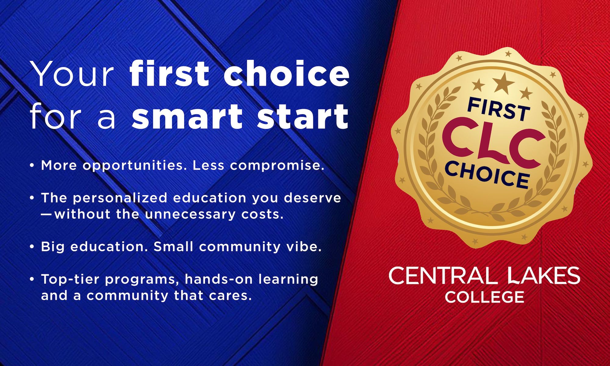 Your first choice for a smart start  • More opportunities. Less compromise.  • The personalized education you deserve   —without the unnecessary costs.  • Big education. Small community vibe.  • Top-tier programs, hands-on learning and a community that cares.